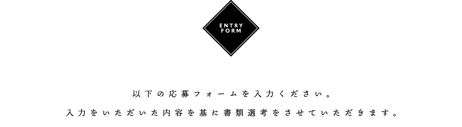 ENTRY FORM 以下の応募フォームを入力ください。入力をいただいた内容を基に書類選考をさせていただきます。